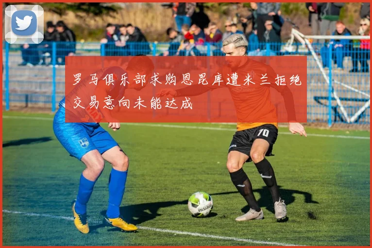 罗马俱乐部求购恩昆库遭米兰拒绝交易意向未能达成
