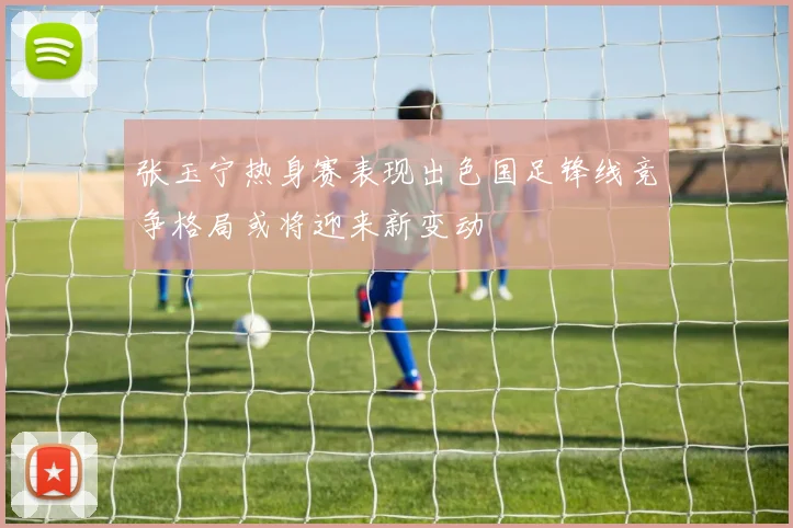 张玉宁热身赛表现出色国足锋线竞争格局或将迎来新变动