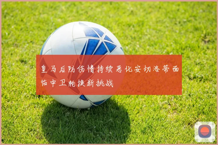 皇马后防伤情持续恶化安切洛蒂面临中卫轮换新挑战