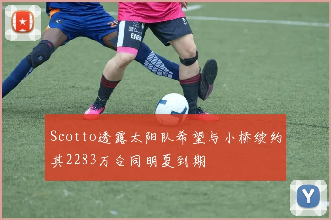 Scotto透露太阳队希望与小桥续约其2283万合同明夏到期