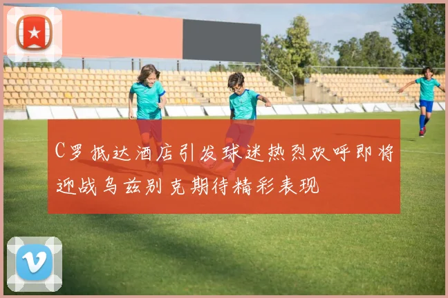 C罗抵达酒店引发球迷热烈欢呼即将迎战乌兹别克期待精彩表现