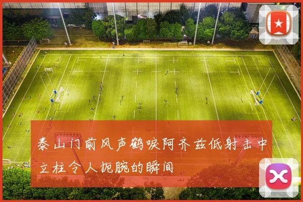 泰山门前风声鹤唳阿齐兹低射击中立柱令人扼腕的瞬间