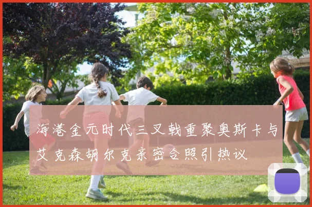 海港金元时代三叉戟重聚奥斯卡与艾克森胡尔克亲密合照引热议