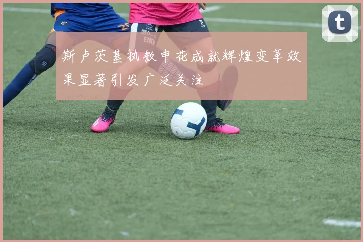 斯卢茨基执教申花成就辉煌变革效果显著引发广泛关注