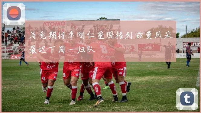 马竞期待李刚仁重现格列兹曼风采最迟下周一归队